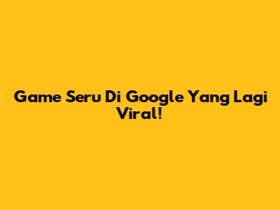 Game Seru Di Google Yang Lagi Viral!
