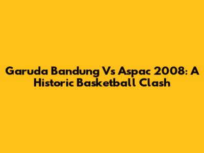 Garuda Bandung Vs Aspac 2008: A Historic Basketball Clash