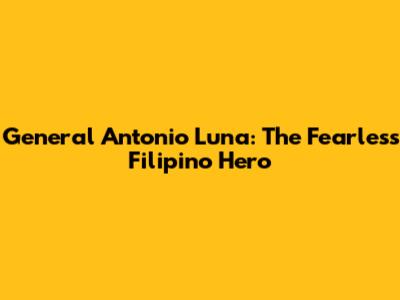 General Antonio Luna: The Fearless Filipino Hero