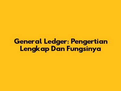 General Ledger: Pengertian Lengkap Dan Fungsinya