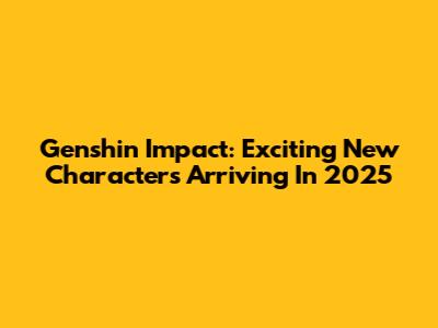 Genshin Impact: Exciting New Characters Arriving In 2025