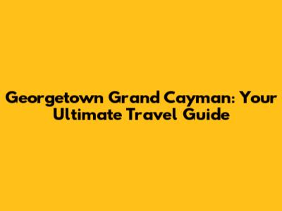 Georgetown Grand Cayman: Your Ultimate Travel Guide