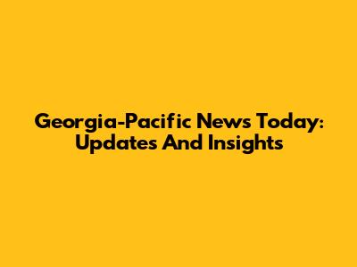 Georgia-Pacific News Today: Updates And Insights