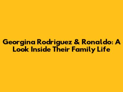 Georgina Rodriguez & Ronaldo: A Look Inside Their Family Life