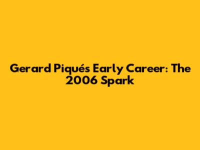 Gerard Piqué's Early Career: The 2006 Spark