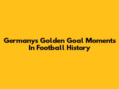 Germany's Golden Goal Moments In Football History