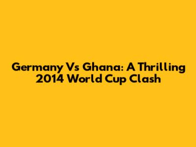 Germany Vs Ghana: A Thrilling 2014 World Cup Clash