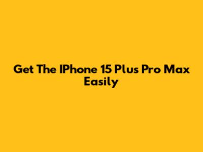 Get The IPhone 15 Plus Pro Max Easily