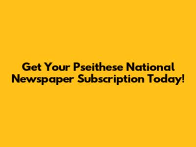 Get Your Pseithese National Newspaper Subscription Today!