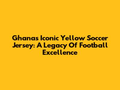 Ghana's Iconic Yellow Soccer Jersey: A Legacy Of Football Excellence