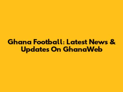 Ghana Football: Latest News & Updates On GhanaWeb
