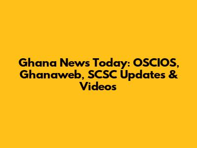 Ghana News Today: OSCIOS, Ghanaweb, SCSC Updates & Videos