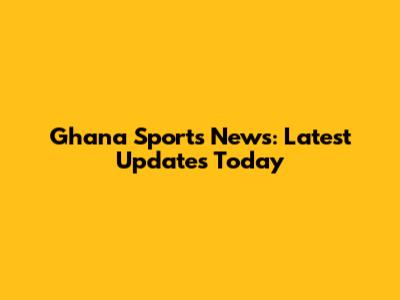 Ghana Sports News: Latest Updates Today