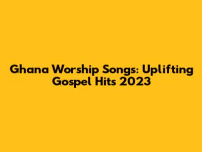 Ghana Worship Songs: Uplifting Gospel Hits 2023