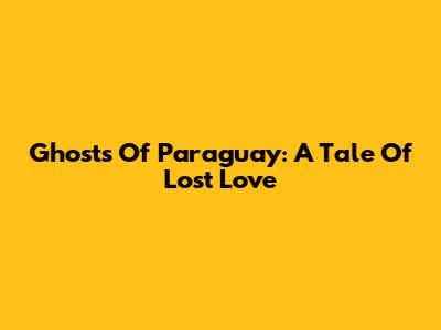 Ghosts Of Paraguay: A Tale Of Lost Love