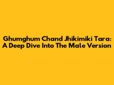 Ghumghum Chand Jhikimiki Tara: A Deep Dive Into The Male Version