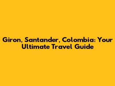 Giron, Santander, Colombia: Your Ultimate Travel Guide
