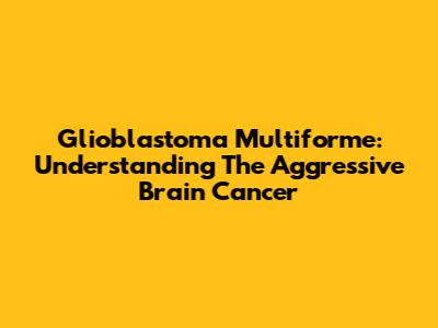 Glioblastoma Multiforme: Understanding The Aggressive Brain Cancer