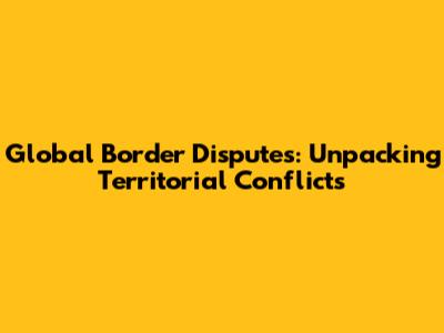 Global Border Disputes: Unpacking Territorial Conflicts