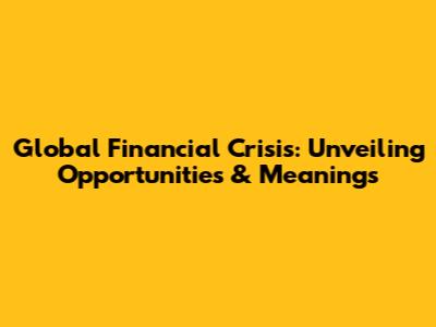 Global Financial Crisis: Unveiling Opportunities & Meanings