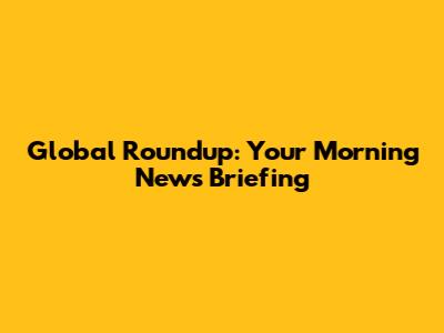Global Roundup: Your Morning News Briefing