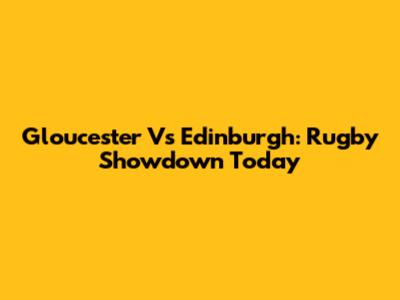 Gloucester Vs Edinburgh: Rugby Showdown Today