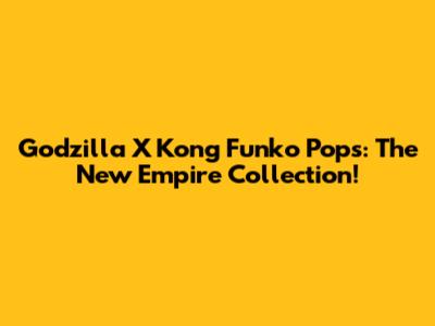 Godzilla X Kong Funko Pops: The New Empire Collection!