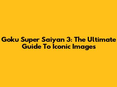 Goku Super Saiyan 3: The Ultimate Guide To Iconic Images