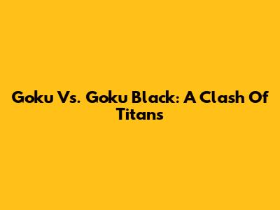 Goku Vs. Goku Black: A Clash Of Titans