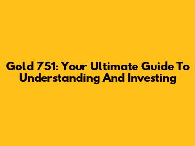 Gold 751: Your Ultimate Guide To Understanding And Investing