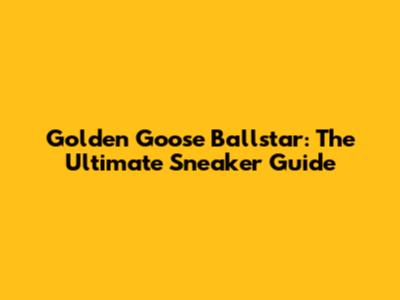 Golden Goose Ballstar: The Ultimate Sneaker Guide
