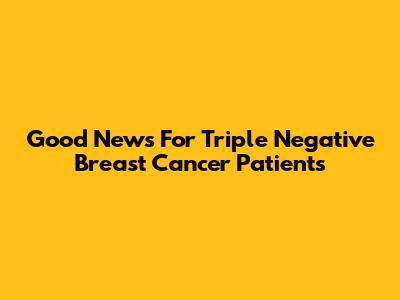 Good News For Triple Negative Breast Cancer Patients
