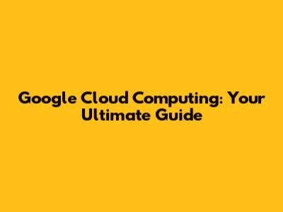 Google Cloud Computing: Your Ultimate Guide