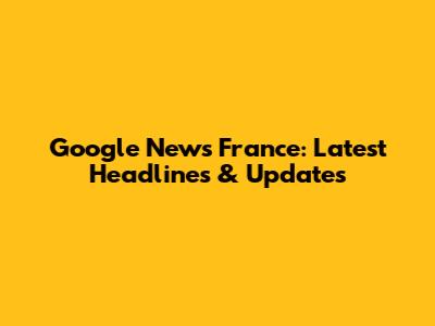 Google News France: Latest Headlines & Updates
