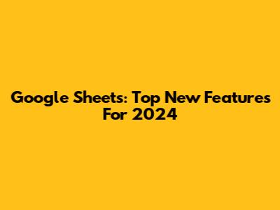 Google Sheets: Top New Features For 2024