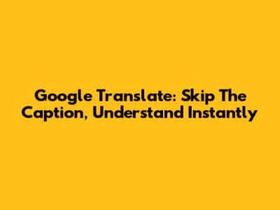 Google Translate: Skip The Caption, Understand Instantly
