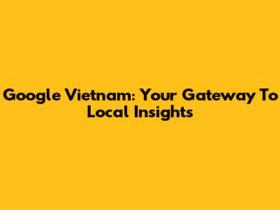Google Vietnam: Your Gateway To Local Insights