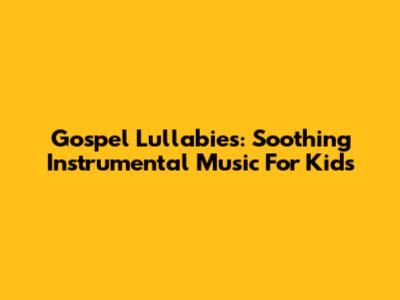 Gospel Lullabies: Soothing Instrumental Music For Kids
