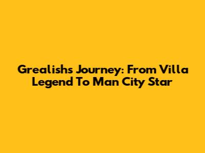 Grealish's Journey: From Villa Legend To Man City Star