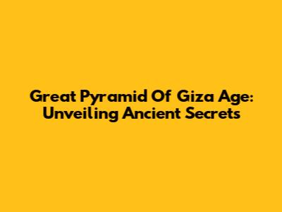 Great Pyramid Of Giza Age: Unveiling Ancient Secrets