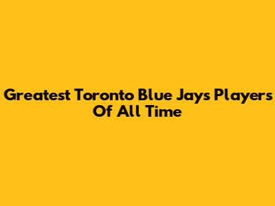Greatest Toronto Blue Jays Players Of All Time