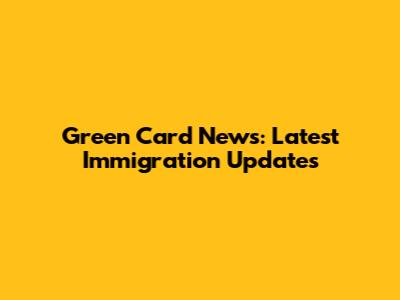 Green Card News: Latest Immigration Updates