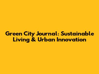 Green City Journal: Sustainable Living & Urban Innovation
