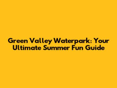 Green Valley Waterpark: Your Ultimate Summer Fun Guide