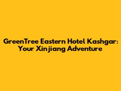 GreenTree Eastern Hotel Kashgar: Your Xinjiang Adventure