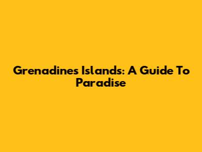 Grenadines Islands: A Guide To Paradise