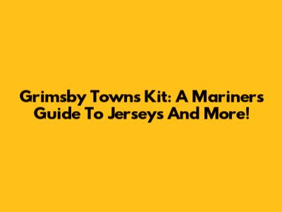 Grimsby Town's Kit: A Mariner's Guide To Jerseys And More!