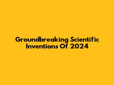 Groundbreaking Scientific Inventions Of 2024