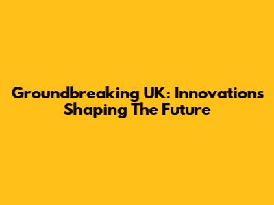 Groundbreaking UK: Innovations Shaping The Future