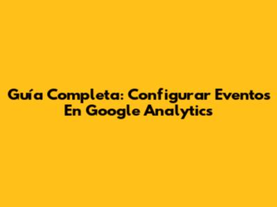 Guía Completa: Configurar Eventos En Google Analytics